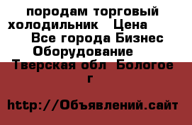 породам торговый холодильник › Цена ­ 6 000 - Все города Бизнес » Оборудование   . Тверская обл.,Бологое г.